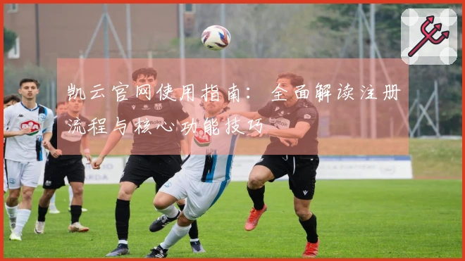 凯云官网使用指南：全面解读注册流程与核心功能技巧