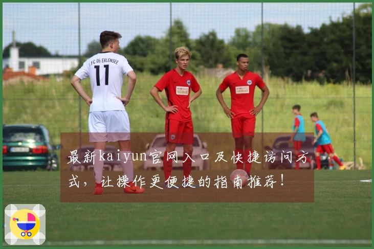 最新kaiyun官网入口及快捷访问方式，让操作更便捷的指南推荐！
